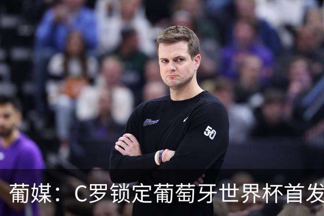 葡媒：C罗锁定葡萄牙世界杯首发，中场B费+内维斯+维蒂尼亚